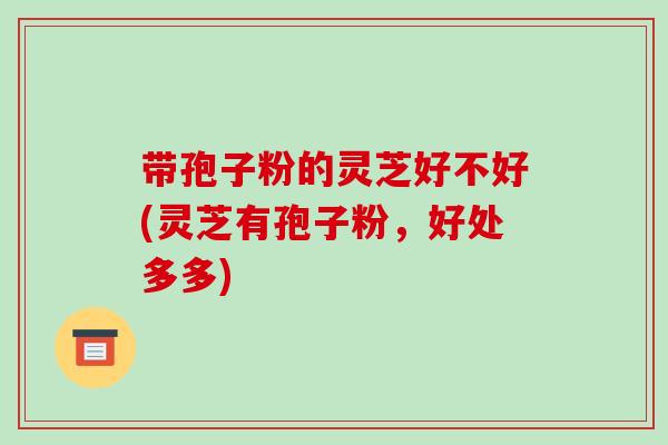 带孢子粉的灵芝好不好(灵芝有孢子粉,好处多多)