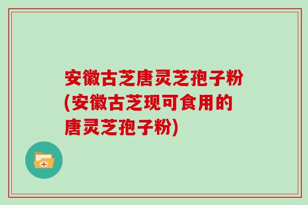 安徽古芝唐灵芝孢子粉(安徽古芝现可食用的唐灵芝孢子粉)