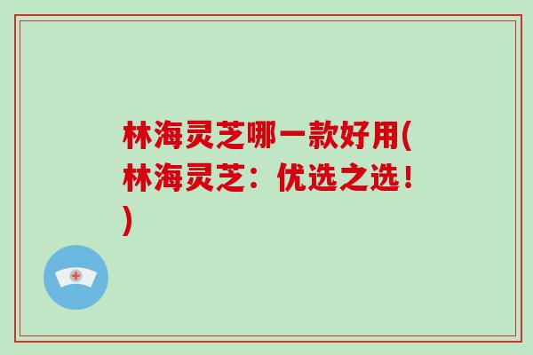 林海灵芝哪一款好用(林海灵芝：优选之选！)