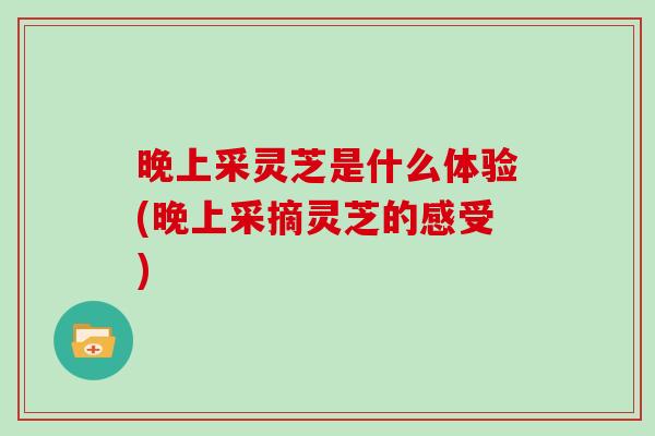 晚上采灵芝是什么体验(晚上采摘灵芝的感受)