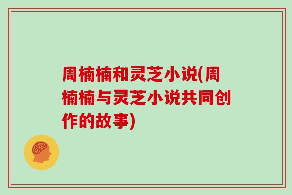 周楠楠和灵芝小说(周楠楠与灵芝小说共同创作的故事)