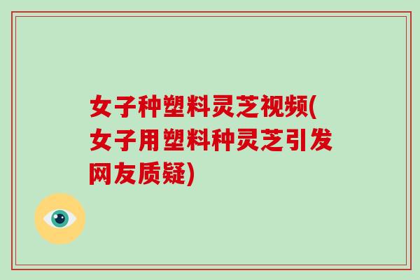 女子种塑料灵芝视频(女子用塑料种灵芝引发网友质疑)