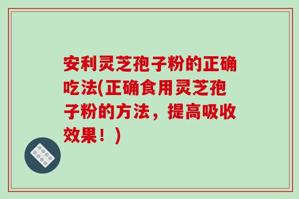 安利灵芝孢子粉的正确吃法(正确食用灵芝孢子粉的方法，提高吸收效果！)