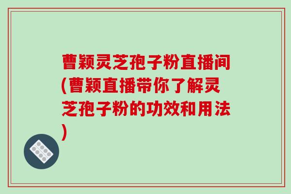 曹颖灵芝孢子粉直播间(曹颖直播带你了解灵芝孢子粉的功效和用法)