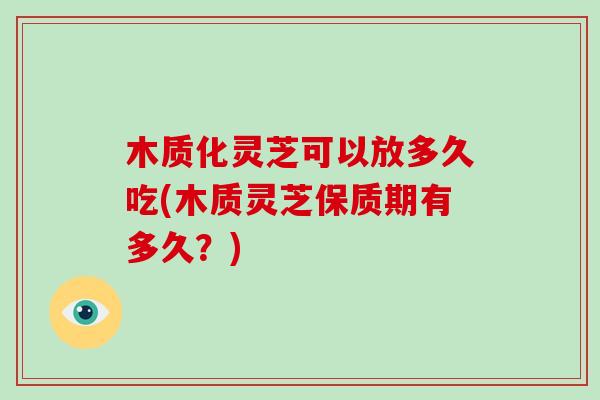 木质化灵芝可以放多久吃(木质灵芝保质期有多久?)