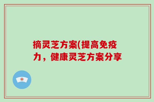 摘灵芝方案(提高免疫力,健康灵芝方案分享