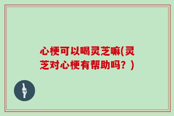 心梗可以喝灵芝嘛(灵芝对心梗有帮助吗?)