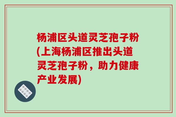 杨浦区头道灵芝孢子粉(上海杨浦区推出头道灵芝孢子粉，助力健康产业发展)