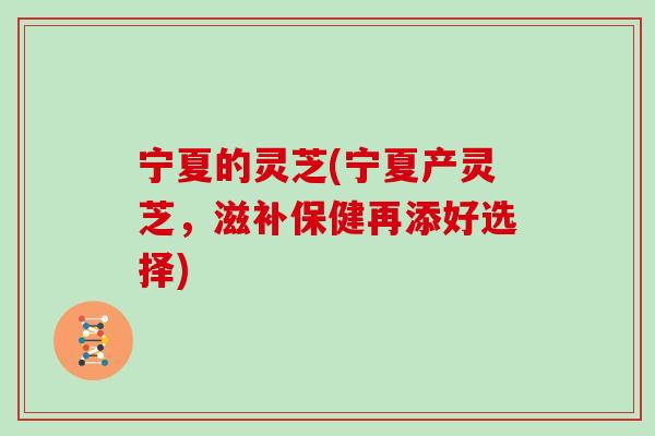 宁夏的灵芝(宁夏产灵芝,滋补保健再添好选择)