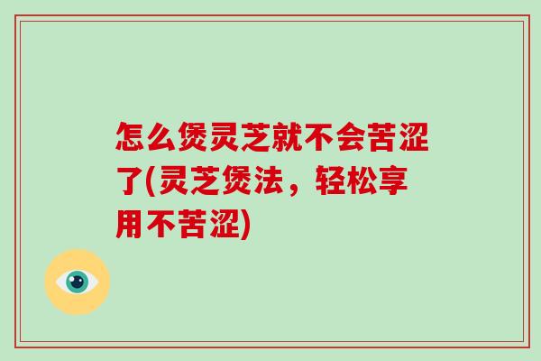 怎么煲灵芝就不会苦涩了(灵芝煲法,轻松享用不苦涩)