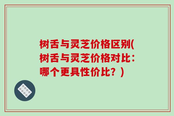 树舌与灵芝价格区别(树舌与灵芝价格对比：哪个更具性价比？)