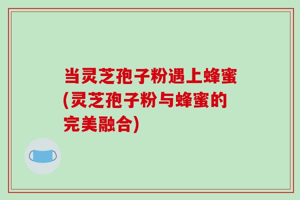 当灵芝孢子粉遇上蜂蜜(灵芝孢子粉与蜂蜜的完美融合)