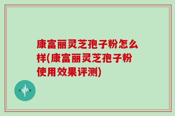 康富丽灵芝孢子粉怎么样(康富丽灵芝孢子粉使用效果评测)