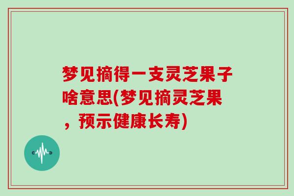 梦见摘得一支灵芝果子啥意思(梦见摘灵芝果,预示健康长寿)