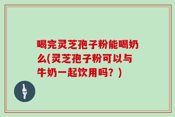 喝完灵芝孢子粉能喝奶么(灵芝孢子粉可以与牛奶一起饮用吗？)