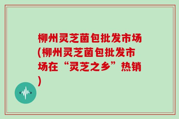 柳州灵芝菌包批发市场(柳州灵芝菌包批发市场在“灵芝之乡”热销)