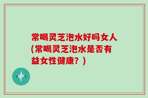 常喝灵芝泡水好吗女人(常喝灵芝泡水是否有益女性健康?)