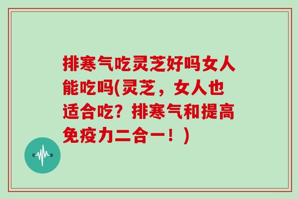 排寒气吃灵芝好吗女人能吃吗(灵芝，女人也适合吃？排寒气和提高免疫力二合一！)