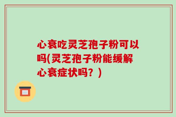 心衰吃灵芝孢子粉可以吗(灵芝孢子粉能缓解心衰症状吗?)