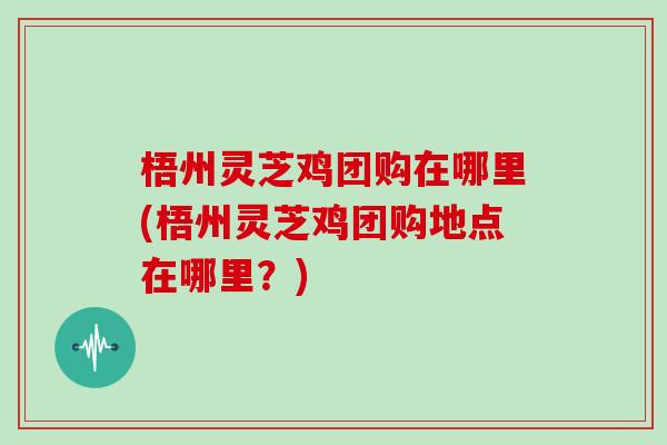 梧州灵芝鸡团购在哪里(梧州灵芝鸡团购地点在哪里？)