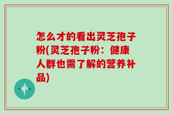 怎么才的看出灵芝孢子粉(灵芝孢子粉:健康人群也需了解的营养补品)
