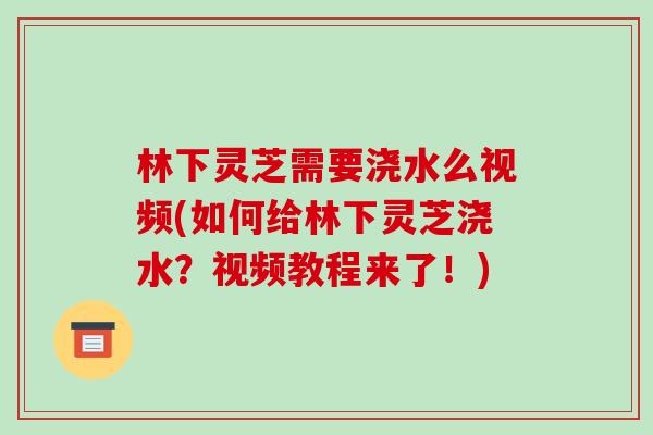 林下灵芝需要浇水么视频(如何给林下灵芝浇水？视频教程来了！)