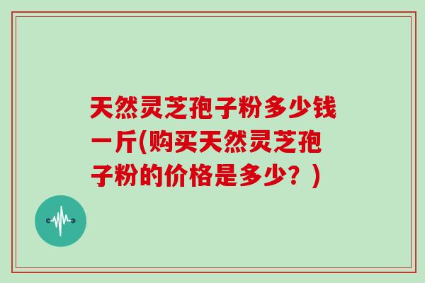 天然灵芝孢子粉多少钱一斤(购买天然灵芝孢子粉的价格是多少？)