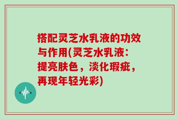 搭配灵芝水乳液的功效与作用(灵芝水乳液：提亮肤色，淡化瑕疵，再现年轻光彩)
