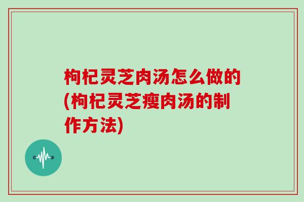 枸杞灵芝肉汤怎么做的(枸杞灵芝瘦肉汤的制作方法)