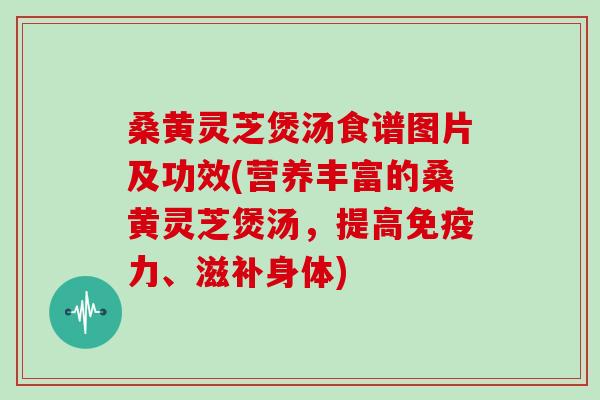 桑黄灵芝煲汤食谱图片及功效(营养丰富的桑黄灵芝煲汤,提高免疫力、滋补身体)
