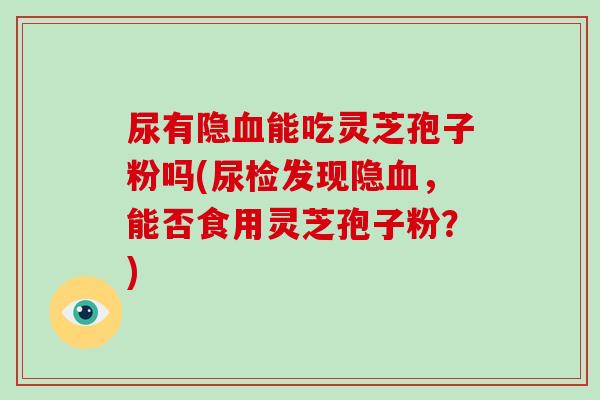 尿有隐血能吃灵芝孢子粉吗(尿检发现隐血,能否食用灵芝孢子粉?)