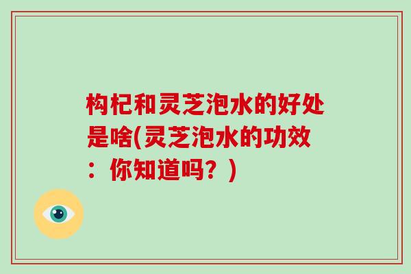 构杞和灵芝泡水的好处是啥(灵芝泡水的功效：你知道吗？)
