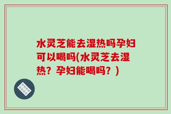 水灵芝能去湿热吗孕妇可以喝吗(水灵芝去湿热？孕妇能喝吗？)
