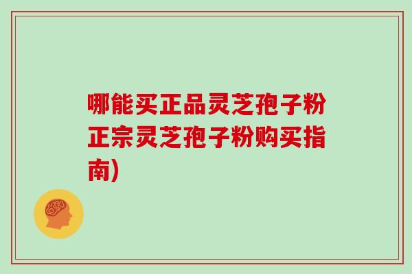 哪能买正品灵芝孢子粉正宗灵芝孢子粉购买指南)