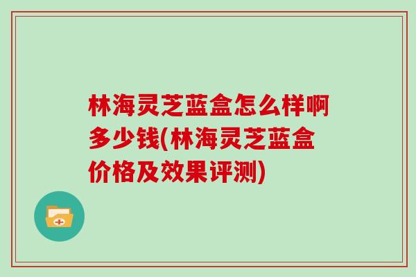 林海灵芝蓝盒怎么样啊多少钱(林海灵芝蓝盒价格及效果评测)