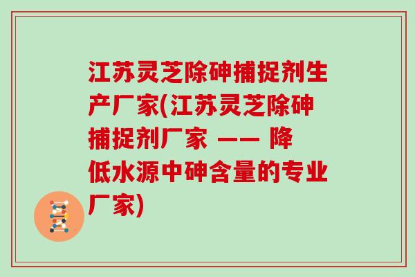 江苏灵芝除砷捕捉剂生产厂家(江苏灵芝除砷捕捉剂厂家 —— 降低水源中砷含量的专业厂家)