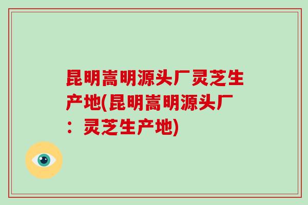 昆明嵩明源头厂灵芝生产地(昆明嵩明源头厂:灵芝生产地)