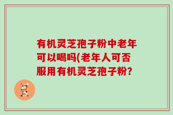 有机灵芝孢子粉中老年可以喝吗(老年人可否服用有机灵芝孢子粉?