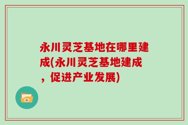 永川灵芝基地在哪里建成(永川灵芝基地建成,促进产业发展)
