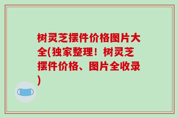 树灵芝摆件价格图片大全(独家整理!树灵芝摆件价格、图片全收录)