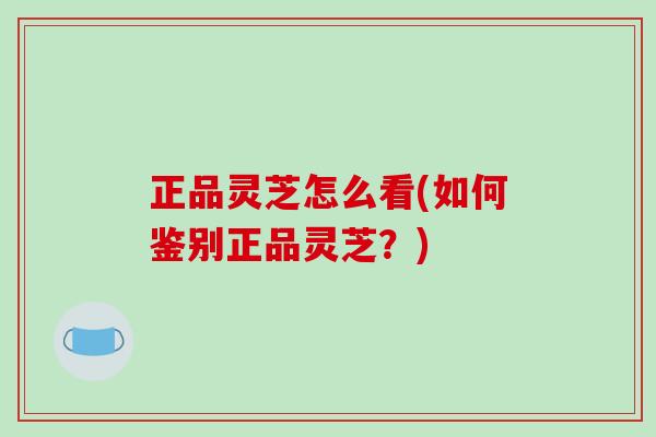 正品灵芝怎么看(如何鉴别正品灵芝？)