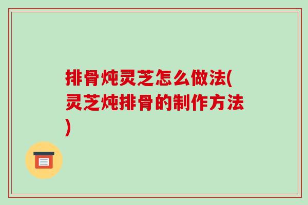 排骨炖灵芝怎么做法(灵芝炖排骨的制作方法)