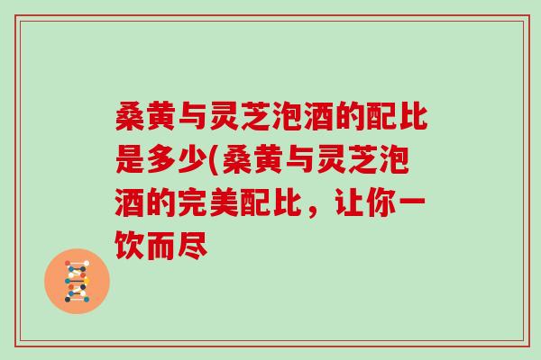 桑黄与灵芝泡酒的配比是多少(桑黄与灵芝泡酒的完美配比,让你一饮而尽