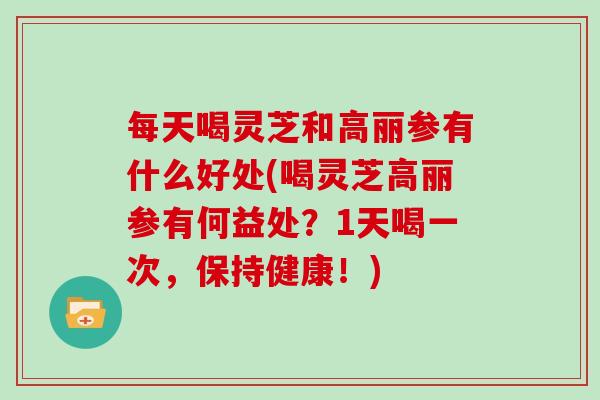 每天喝灵芝和高丽参有什么好处(喝灵芝高丽参有何益处?1天喝一次,保持健康!)