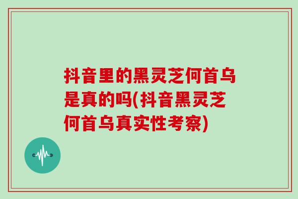 抖音里的黑灵芝何首乌是真的吗(抖音黑灵芝何首乌真实性考察)