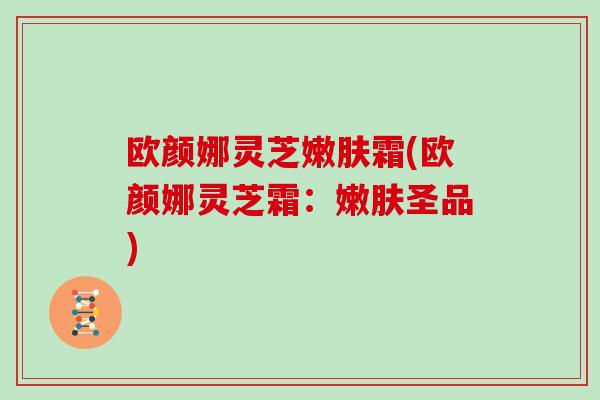 欧颜娜灵芝嫩肤霜(欧颜娜灵芝霜：嫩肤圣品)
