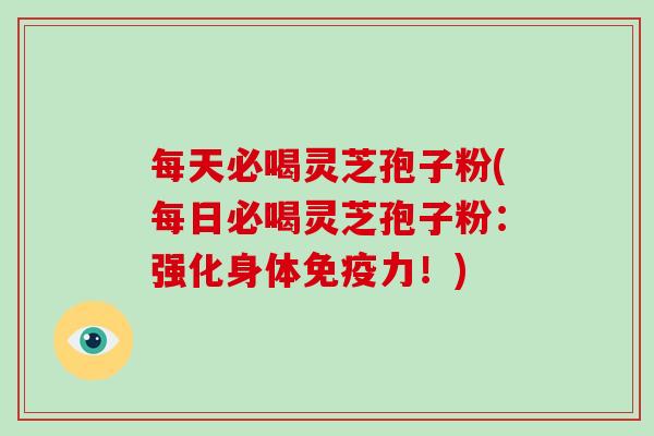 每天必喝灵芝孢子粉(每日必喝灵芝孢子粉:强化身体免疫力!)