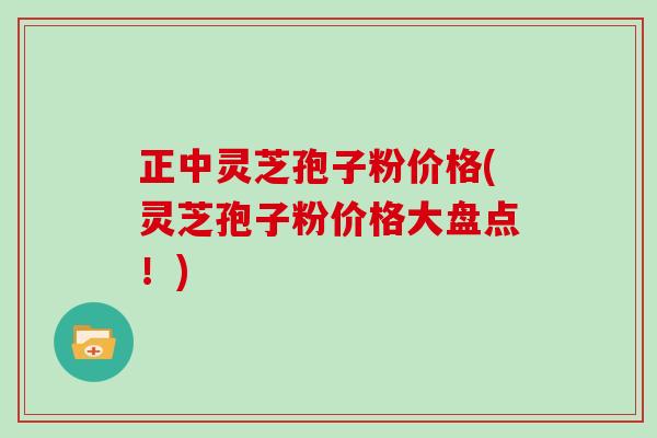 正中灵芝孢子粉价格(灵芝孢子粉价格大盘点！)