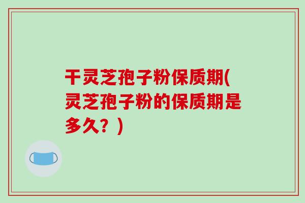 干灵芝孢子粉保质期(灵芝孢子粉的保质期是多久?)