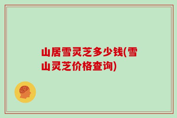 山居雪灵芝多少钱(雪山灵芝价格查询)